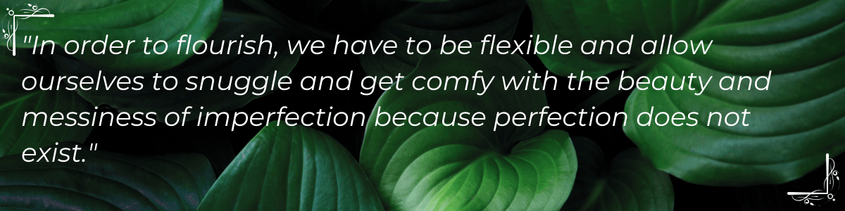 “In order to flourish, we have to be flexible and allow ourselves to snuggle and get comfy with the beauty and messiness of imperfection because perfection does not exist.”